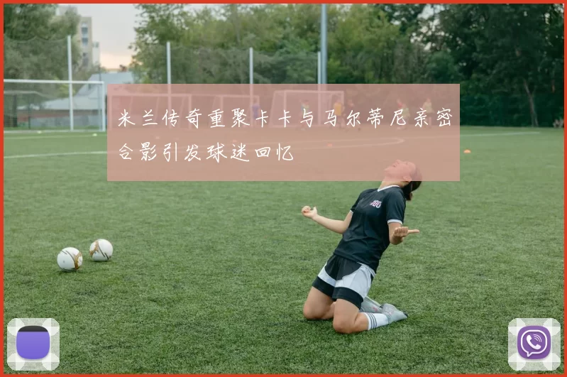 米兰传奇重聚卡卡与马尔蒂尼亲密合影引发球迷回忆