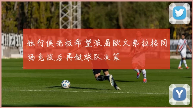 独行侠老板希望浓眉欧文弗拉格同场竞技后再做球队决策