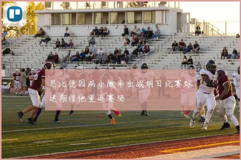 恩比德因病小概率出战明日比赛球迷期待他重返赛场
