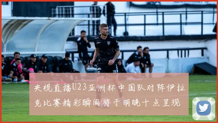 央视直播U23亚洲杯中国队对阵伊拉克比赛精彩瞬间将于明晚十点呈现
