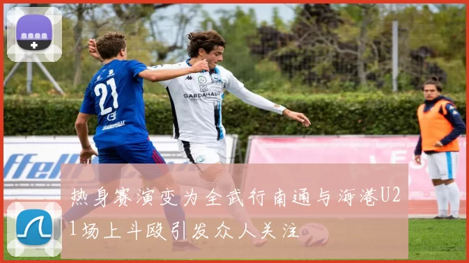 热身赛演变为全武行南通与海港U21场上斗殴引发众人关注