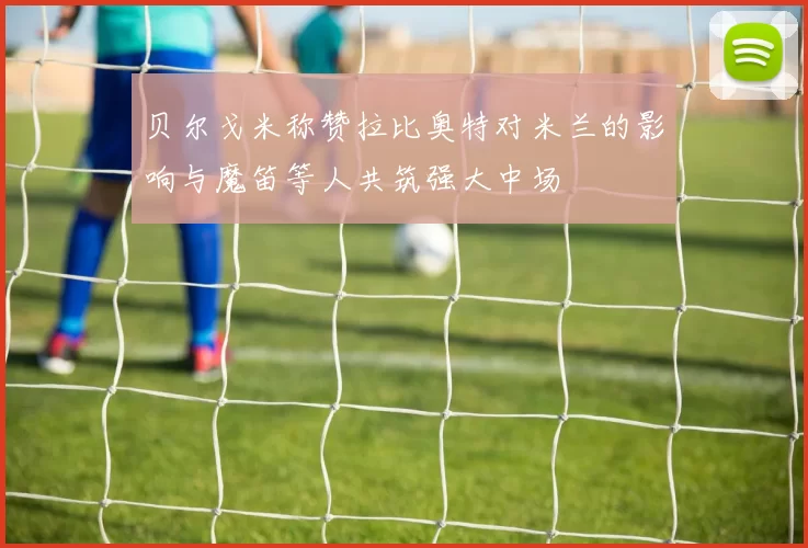 贝尔戈米称赞拉比奥特对米兰的影响与魔笛等人共筑强大中场