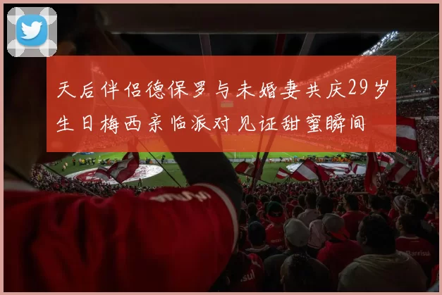 天后伴侣德保罗与未婚妻共庆29岁生日梅西亲临派对见证甜蜜瞬间