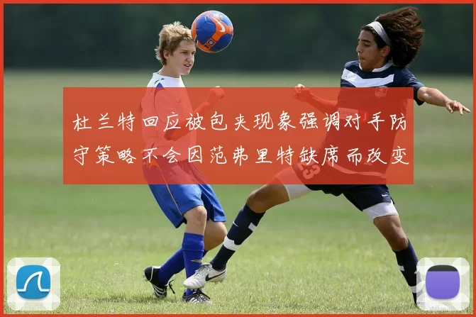 杜兰特回应被包夹现象强调对手防守策略不会因范弗里特缺席而改变