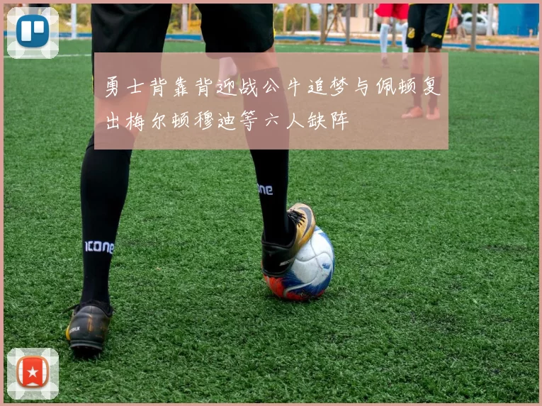 勇士背靠背迎战公牛追梦与佩顿复出梅尔顿穆迪等六人缺阵