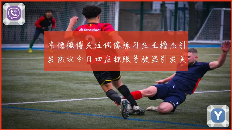 韦德微博关注偶像练习生王橹杰引发热议今日回应称账号被盗引发关注