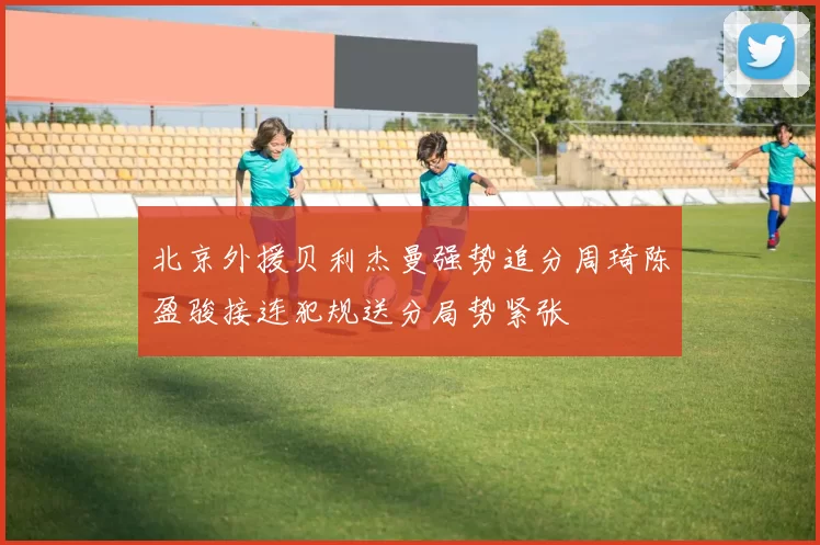 北京外援贝利杰曼强势追分周琦陈盈骏接连犯规送分局势紧张