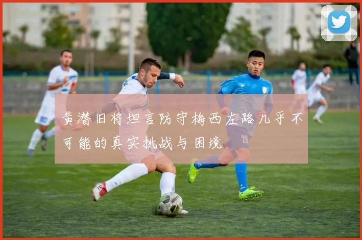 黄潜旧将坦言防守梅西左路几乎不可能的真实挑战与困境