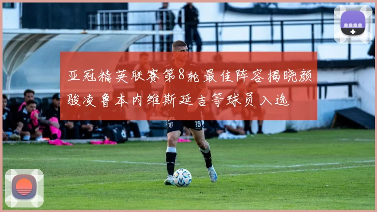 亚冠精英联赛第8轮最佳阵容揭晓颜骏凌鲁本内维斯延吉等球员入选
