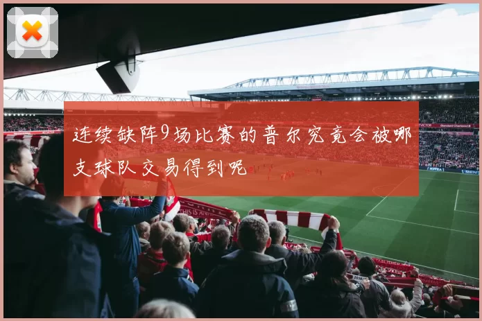 连续缺阵9场比赛的普尔究竟会被哪支球队交易得到呢