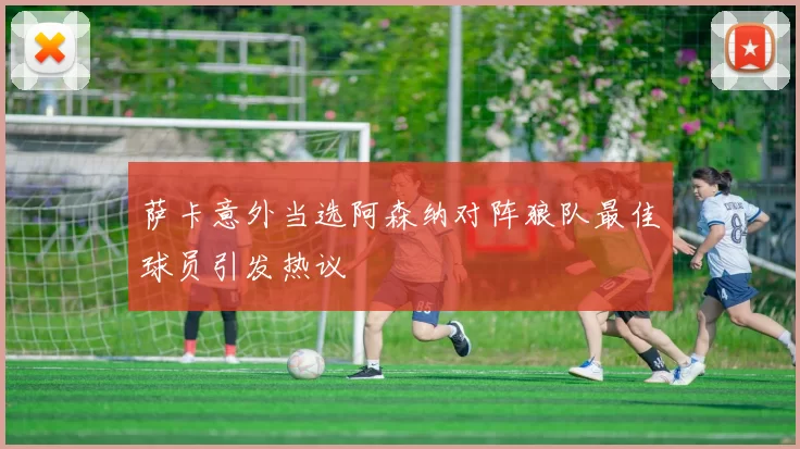 萨卡意外当选阿森纳对阵狼队最佳球员引发热议