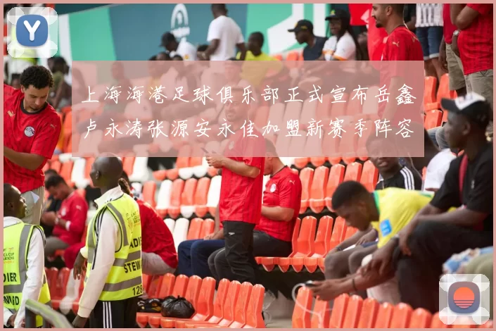 上海海港足球俱乐部正式宣布岳鑫卢永涛张源安永佳加盟新赛季阵容更新