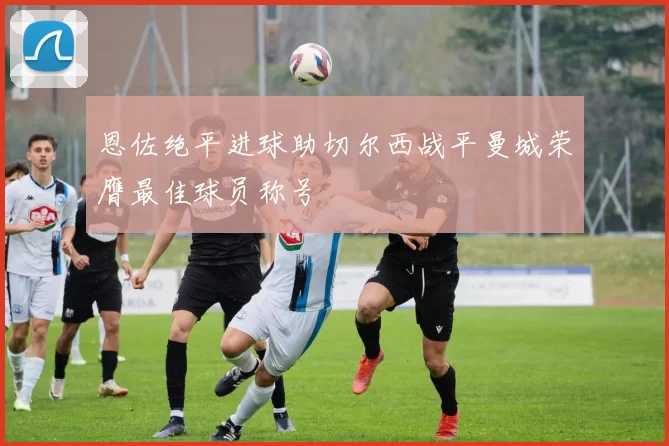 恩佐绝平进球助切尔西战平曼城荣膺最佳球员称号