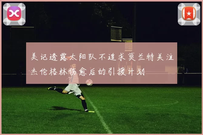 美记透露太阳队不追求莫兰特关注杰伦格林伤愈后的引援计划