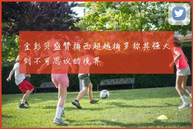 金彭贝盛赞梅西超越梅罗称其强大到不可思议的境界