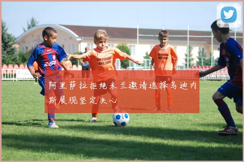 阿里萨拉拒绝米兰邀请选择乌迪内斯展现坚定决心
