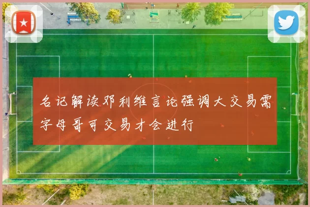 名记解读邓利维言论强调大交易需字母哥可交易才会进行