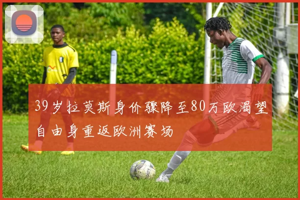 39岁拉莫斯身价骤降至80万欧渴望自由身重返欧洲赛场