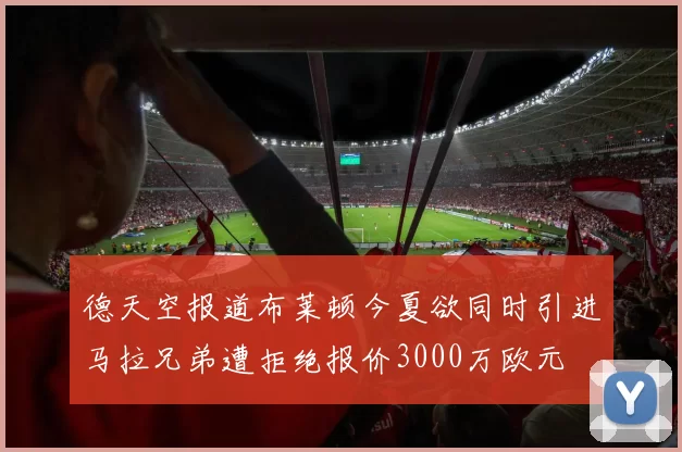德天空报道布莱顿今夏欲同时引进马拉兄弟遭拒绝报价3000万欧元